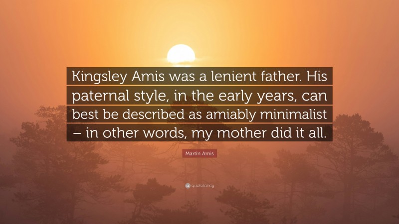 Martin Amis Quote: “Kingsley Amis was a lenient father. His paternal style, in the early years, can best be described as amiably minimalist – in other words, my mother did it all.”