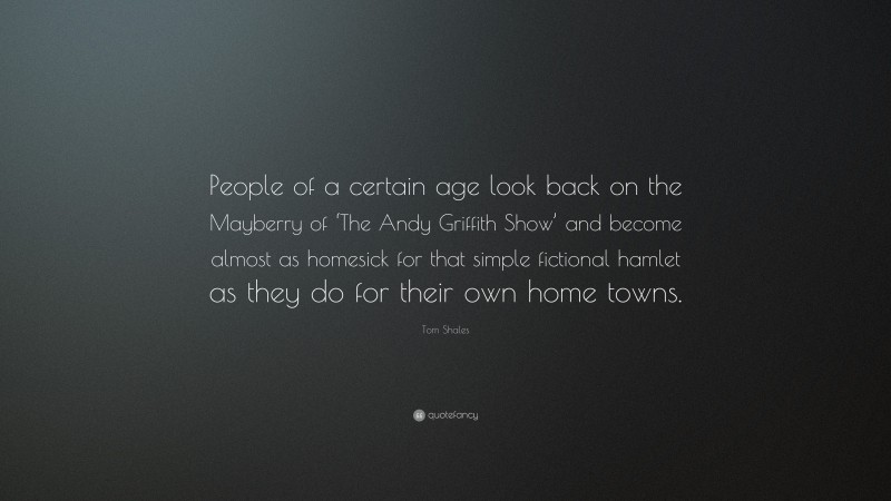 Tom Shales Quote: “People of a certain age look back on the Mayberry of ‘The Andy Griffith Show’ and become almost as homesick for that simple fictional hamlet as they do for their own home towns.”