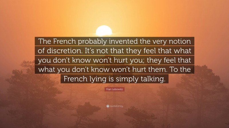 Fran Lebowitz Quote: “The French probably invented the very notion of discretion. It’s not that they feel that what you don’t know won’t hurt you; they feel that what you don’t know won’t hurt them. To the French lying is simply talking.”