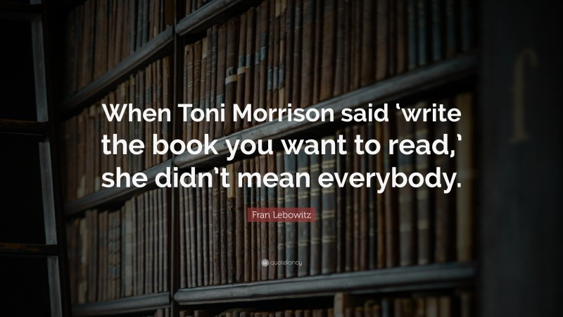 Fran Lebowitz Quote: “When Toni Morrison said ‘write the book you want to read,’ she didn’t mean everybody.”