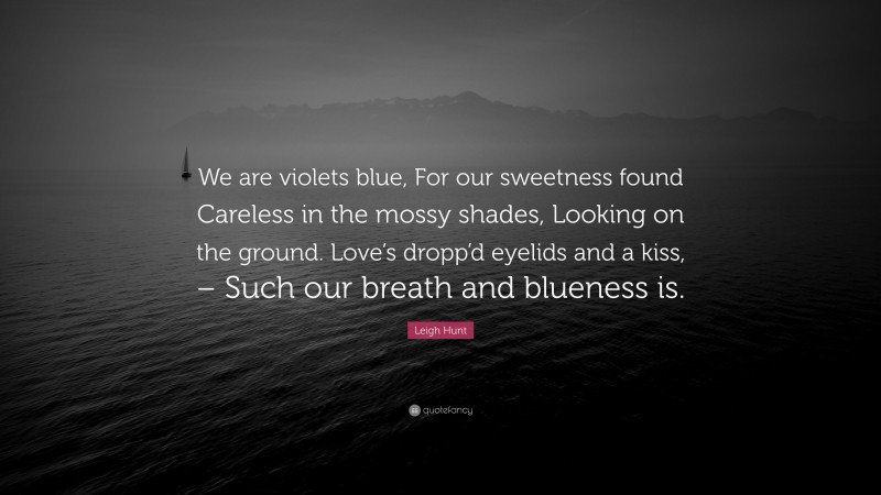 Leigh Hunt Quote: “We are violets blue, For our sweetness found Careless in the mossy shades, Looking on the ground. Love’s dropp’d eyelids and a kiss, – Such our breath and blueness is.”