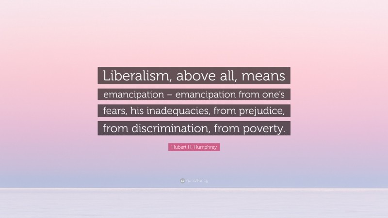 Hubert H. Humphrey Quote: “Liberalism, above all, means emancipation – emancipation from one’s fears, his inadequacies, from prejudice, from discrimination, from poverty.”