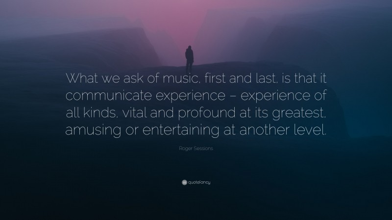 Roger Sessions Quote: “What we ask of music, first and last, is that it communicate experience – experience of all kinds, vital and profound at its greatest, amusing or entertaining at another level.”