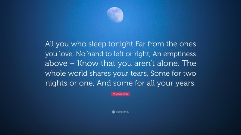 Vikram Seth Quote: “All you who sleep tonight Far from the ones you love, No hand to left or right, An emptiness above – Know that you aren’t alone. The whole world shares your tears, Some for two nights or one, And some for all your years.”