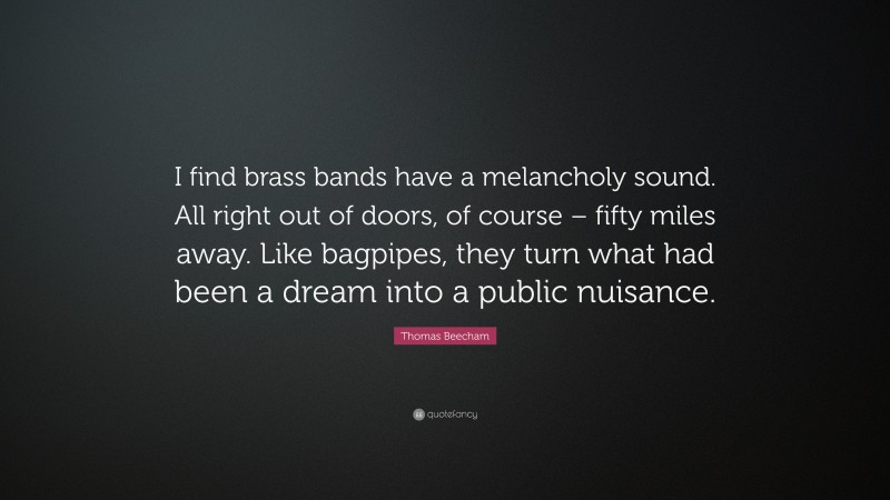 Thomas Beecham Quote: “I find brass bands have a melancholy sound. All right out of doors, of course – fifty miles away. Like bagpipes, they turn what had been a dream into a public nuisance.”
