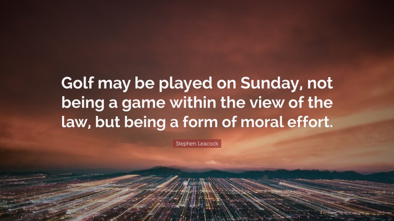 Stephen Leacock Quote: “Golf may be played on Sunday, not being a game within the view of the law, but being a form of moral effort.”