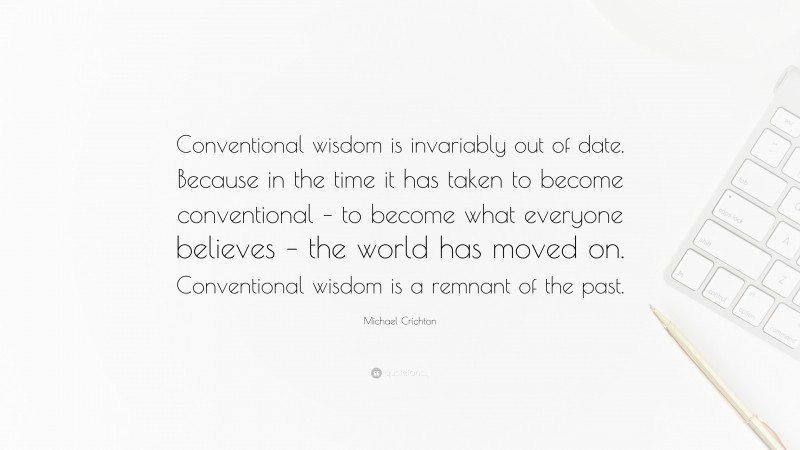 Michael Crichton Quote: “Conventional wisdom is invariably out of date. Because in the time it has taken to become conventional – to become what everyone believes – the world has moved on. Conventional wisdom is a remnant of the past.”