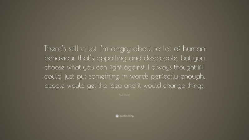 Neil Peart Quote: “There’s still a lot I’m angry about, a lot of human behaviour that’s appalling and despicable, but you choose what you can fight against. I always thought if I could just put something in words perfectly enough, people would get the idea and it would change things.”