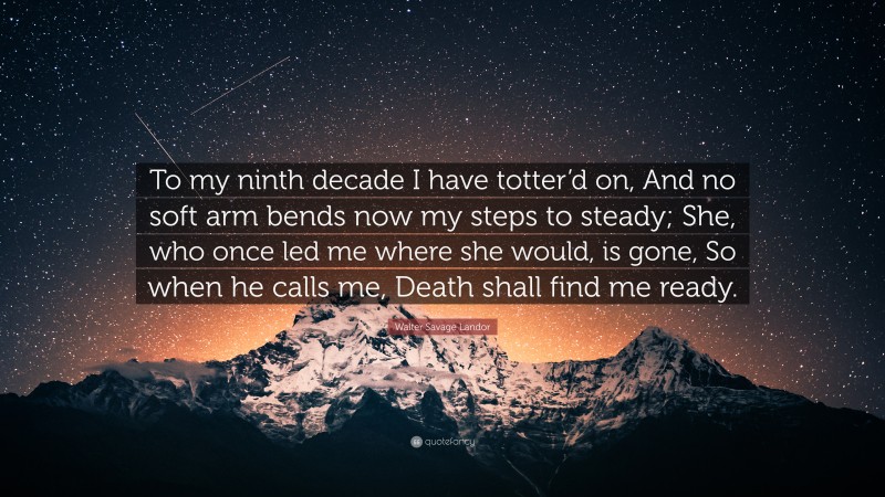 Walter Savage Landor Quote: “To my ninth decade I have totter’d on, And no soft arm bends now my steps to steady; She, who once led me where she would, is gone, So when he calls me, Death shall find me ready.”