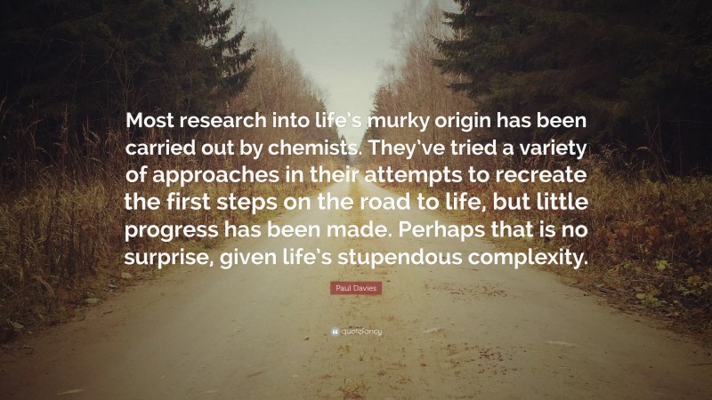 Paul Davies Quote: “Most research into life’s murky origin has been carried out by chemists. They’ve tried a variety of approaches in their attempts to recreate the first steps on the road to life, but little progress has been made. Perhaps that is no surprise, given life’s stupendous complexity.”