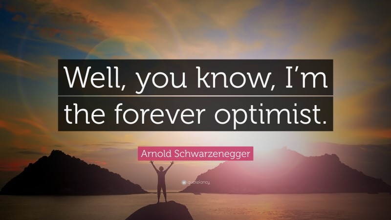 Arnold Schwarzenegger Quote: “Well, you know, I’m the forever optimist.”