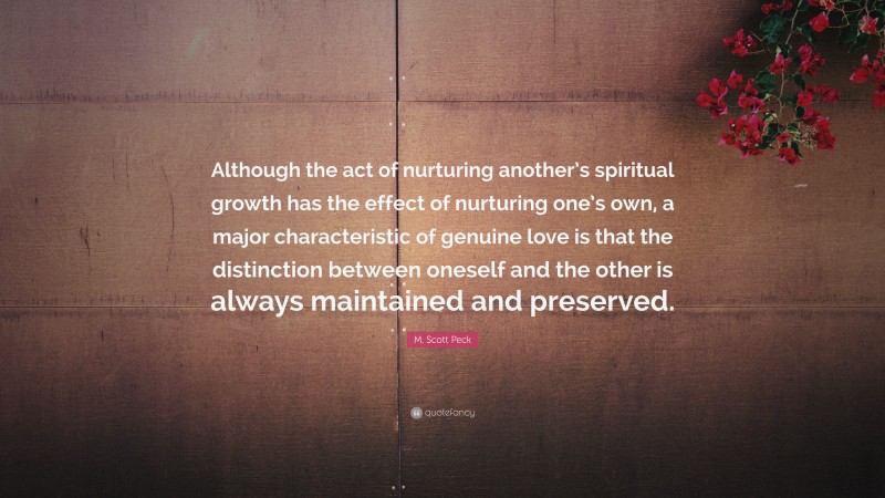 M. Scott Peck Quote: “Although the act of nurturing another’s spiritual growth has the effect of nurturing one’s own, a major characteristic of genuine love is that the distinction between oneself and the other is always maintained and preserved.”