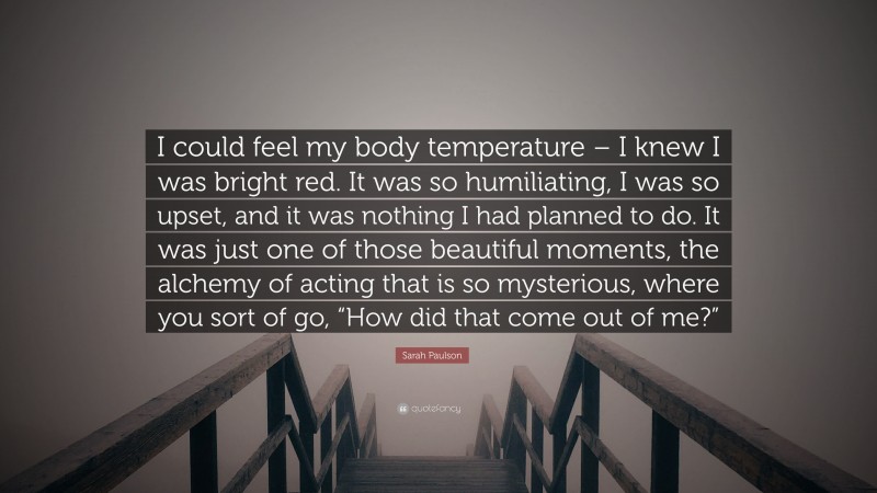 Sarah Paulson Quote: “I could feel my body temperature – I knew I was bright red. It was so humiliating, I was so upset, and it was nothing I had planned to do. It was just one of those beautiful moments, the alchemy of acting that is so mysterious, where you sort of go, “How did that come out of me?””