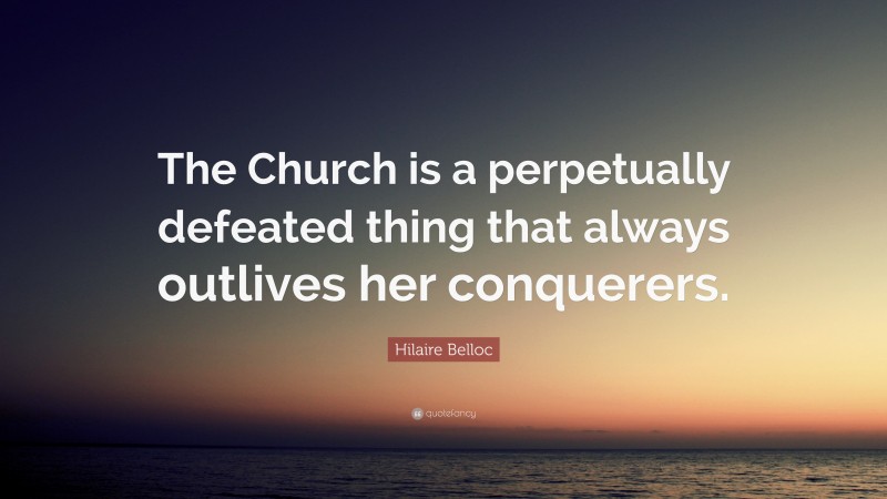 Hilaire Belloc Quote: “The Church is a perpetually defeated thing that always outlives her conquerers.”