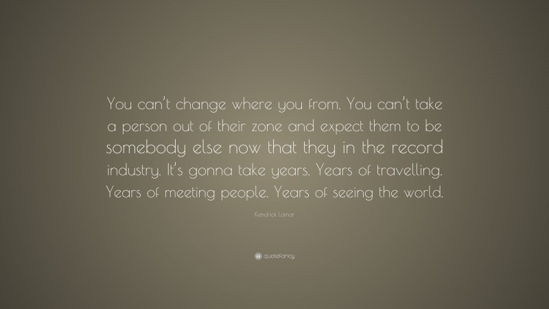 Kendrick Lamar Quote: “You can’t change where you from. You can’t take a person out of their zone and expect them to be somebody else now that they in the record industry. It’s gonna take years. Years of travelling. Years of meeting people. Years of seeing the world.”