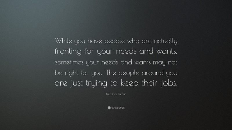 Kendrick Lamar Quote: “While you have people who are actually fronting for your needs and wants, sometimes your needs and wants may not be right for you. The people around you are just trying to keep their jobs.”