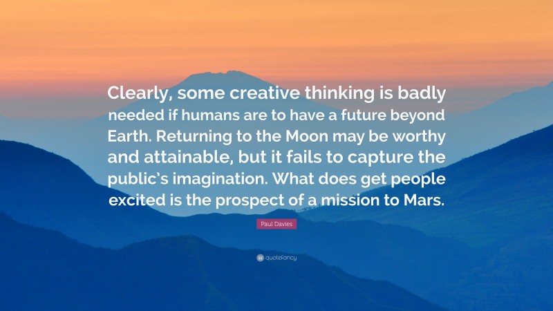 Paul Davies Quote: “Clearly, some creative thinking is badly needed if humans are to have a future beyond Earth. Returning to the Moon may be worthy and attainable, but it fails to capture the public’s imagination. What does get people excited is the prospect of a mission to Mars.”