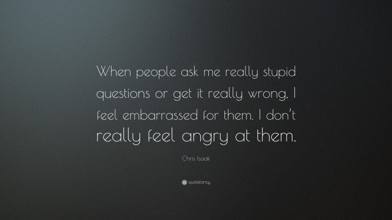 Chris Isaak Quote: “When people ask me really stupid questions or get it really wrong, I feel embarrassed for them. I don’t really feel angry at them.”