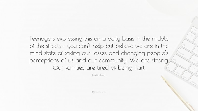 Kendrick Lamar Quote: “Teenagers expressing this on a daily basis in the middle of the streets – you can’t help but believe we are in the mind state of taking our losses and changing people’s perceptions of us and our community. We are strong. Our families are tired of being hurt.”