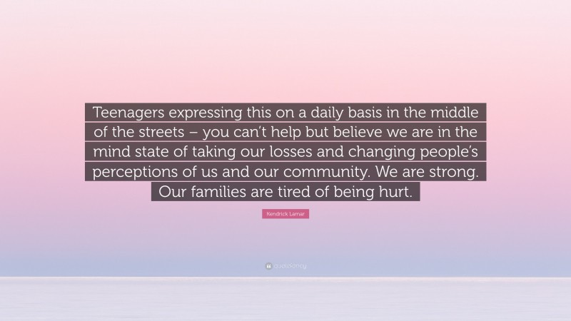 Kendrick Lamar Quote: “Teenagers expressing this on a daily basis in the middle of the streets – you can’t help but believe we are in the mind state of taking our losses and changing people’s perceptions of us and our community. We are strong. Our families are tired of being hurt.”