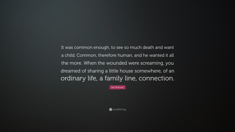 Ian McEwan Quote: “It was common enough, to see so much death and want a child. Common, therefore human, and he wanted it all the more. When the wounded were screaming, you dreamed of sharing a little house somewhere, of an ordinary life, a family line, connection.”