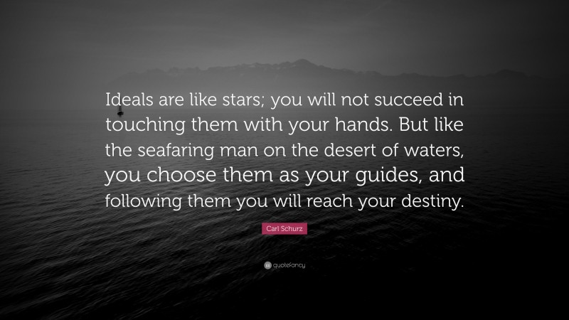 Carl Schurz Quote: “Ideals are like stars; you will not succeed in touching them with your hands. But like the seafaring man on the desert of waters, you choose them as your guides, and following them you will reach your destiny.”