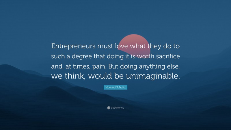 Howard Schultz Quote: “Entrepreneurs must love what they do to such a degree that doing it is worth sacrifice and, at times, pain. But doing anything else, we think, would be unimaginable.”