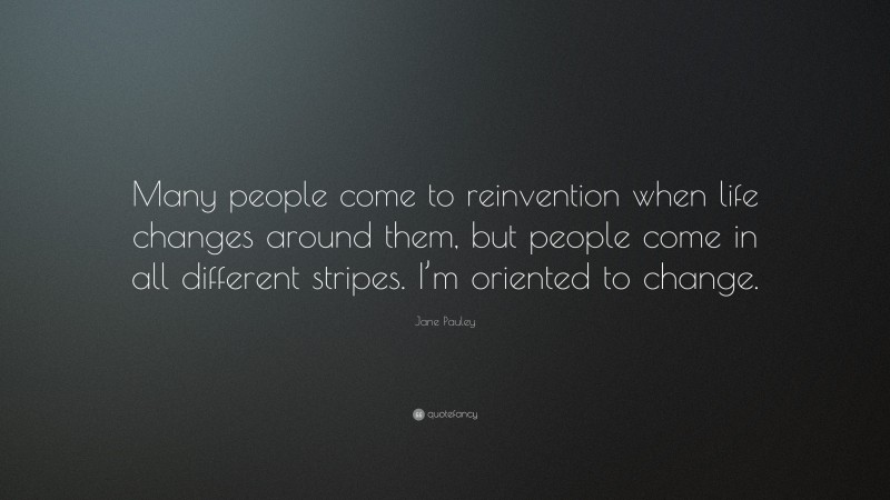 Jane Pauley Quote: “Many people come to reinvention when life changes around them, but people come in all different stripes. I’m oriented to change.”