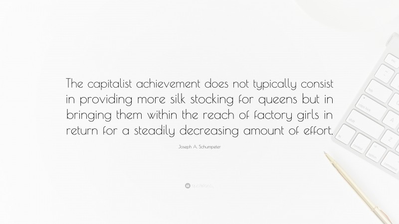 Joseph A. Schumpeter Quote: “The capitalist achievement does not typically consist in providing more silk stocking for queens but in bringing them within the reach of factory girls in return for a steadily decreasing amount of effort.”