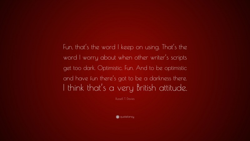 Russell T. Davies Quote: “Fun, that’s the word I keep on using. That’s the word I worry about when other writer’s scripts get too dark. Optimistic. Fun. And to be optimistic and have fun there’s got to be a darkness there. I think that’s a very British attitude.”