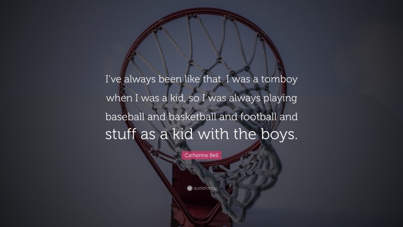 Catherine Bell Quote: “I’ve always been like that. I was a tomboy when I was a kid, so I was always playing baseball and basketball and football and stuff as a kid with the boys.”
