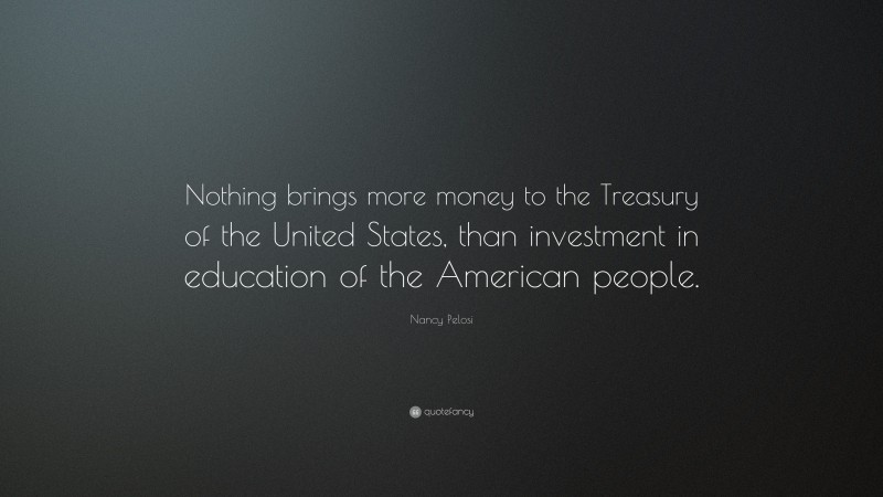Nancy Pelosi Quote: “Nothing brings more money to the Treasury of the United States, than investment in education of the American people.”