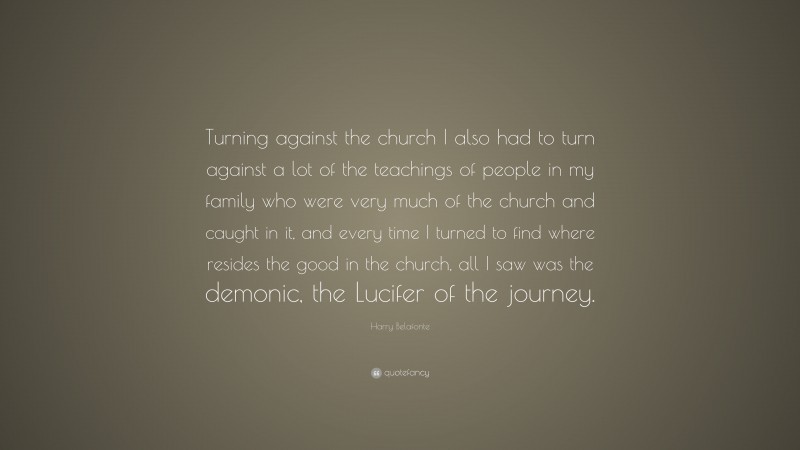 Harry Belafonte Quote: “Turning against the church I also had to turn against a lot of the teachings of people in my family who were very much of the church and caught in it, and every time I turned to find where resides the good in the church, all I saw was the demonic, the Lucifer of the journey.”