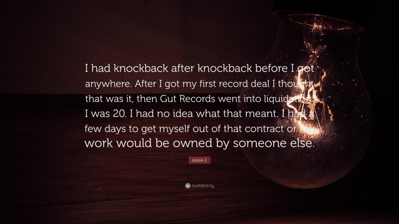 Jessie J. Quote: “I had knockback after knockback before I got anywhere. After I got my first record deal I thought that was it, then Gut Records went into liquidation. I was 20. I had no idea what that meant. I had a few days to get myself out of that contract or my work would be owned by someone else.”