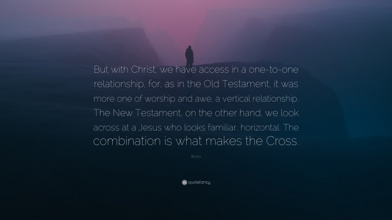 Bono Quote: “But with Christ, we have access in a one-to-one relationship, for, as in the Old Testament, it was more one of worship and awe, a vertical relationship. The New Testament, on the other hand, we look across at a Jesus who looks familiar, horizontal. The combination is what makes the Cross.”