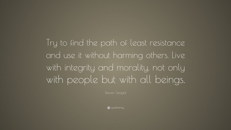 Steven Seagal Quote: “Try to find the path of least resistance and use it without harming others. Live with integrity and morality, not only with people but with all beings.”