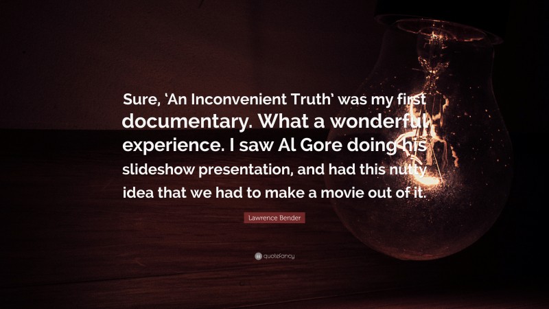 Lawrence Bender Quote: “Sure, ‘An Inconvenient Truth’ was my first documentary. What a wonderful experience. I saw Al Gore doing his slideshow presentation, and had this nutty idea that we had to make a movie out of it.”