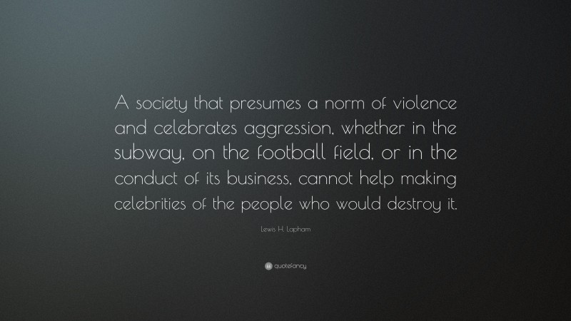 Lewis H. Lapham Quote: “A society that presumes a norm of violence and celebrates aggression, whether in the subway, on the football field, or in the conduct of its business, cannot help making celebrities of the people who would destroy it.”