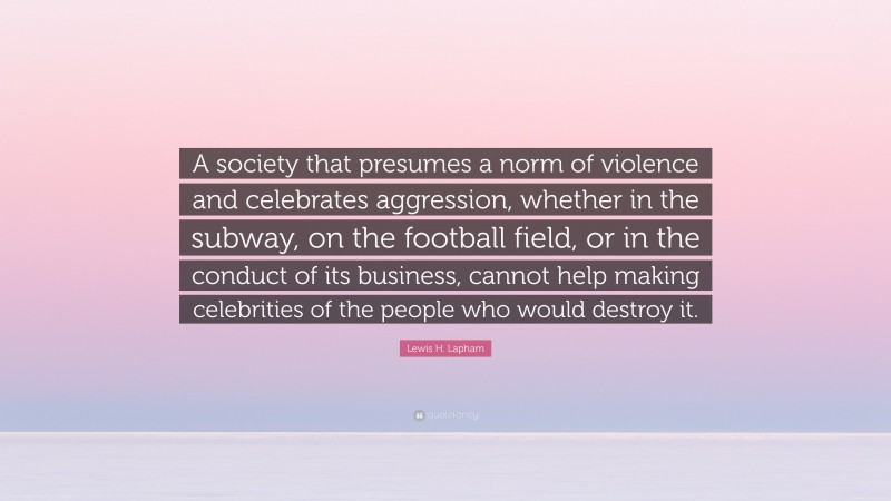 Lewis H. Lapham Quote: “A society that presumes a norm of violence and celebrates aggression, whether in the subway, on the football field, or in the conduct of its business, cannot help making celebrities of the people who would destroy it.”