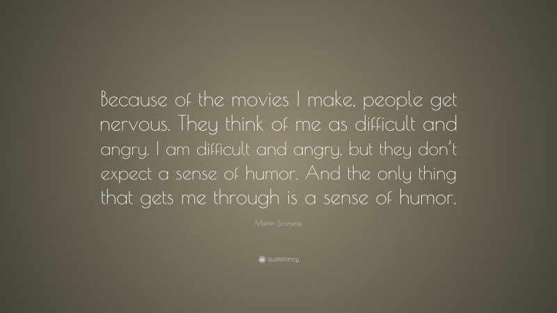Martin Scorsese Quote: “Because of the movies I make, people get nervous. They think of me as difficult and angry. I am difficult and angry, but they don’t expect a sense of humor. And the only thing that gets me through is a sense of humor.”