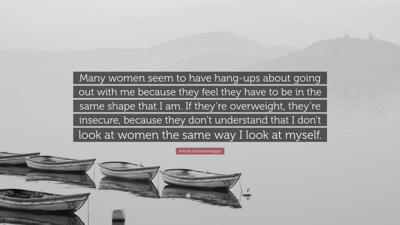 Arnold Schwarzenegger Quote: “Many women seem to have hang-ups about going out with me because they feel they have to be in the same shape that I am. If they’re overweight, they’re insecure, because they don’t understand that I don’t look at women the same way I look at myself.”