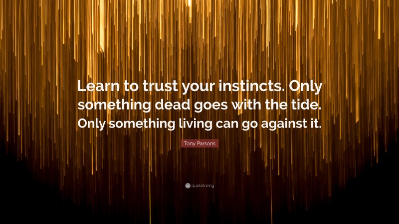 Tony Parsons Quote: “Learn to trust your instincts. Only something dead goes with the tide. Only something living can go against it.”