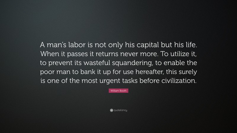 William Booth Quote: “A man’s labor is not only his capital but his life. When it passes it returns never more. To utilize it, to prevent its wasteful squandering, to enable the poor man to bank it up for use hereafter, this surely is one of the most urgent tasks before civilization.”