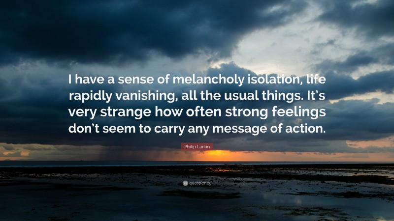 Philip Larkin Quote: “I have a sense of melancholy isolation, life rapidly vanishing, all the usual things. It’s very strange how often strong feelings don’t seem to carry any message of action.”