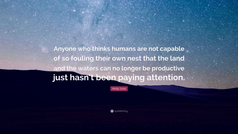 Molly Ivins Quote: “Anyone who thinks humans are not capable of so fouling their own nest that the land and the waters can no longer be productive just hasn’t been paying attention.”