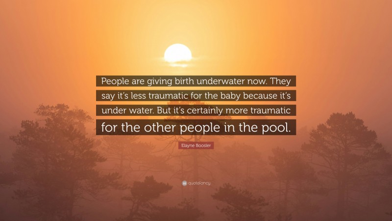 Elayne Boosler Quote: “People are giving birth underwater now. They say it’s less traumatic for the baby because it’s under water. But it’s certainly more traumatic for the other people in the pool.”