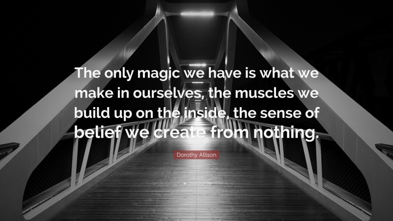 Dorothy Allison Quote: “The only magic we have is what we make in ourselves, the muscles we build up on the inside, the sense of belief we create from nothing.”