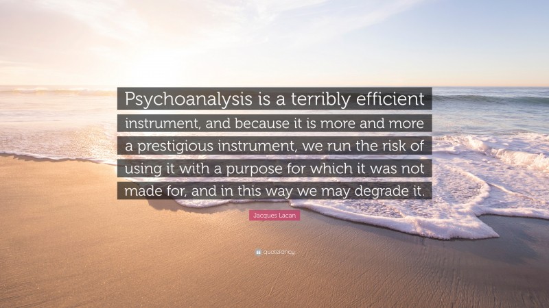 Jacques Lacan Quote: “Psychoanalysis is a terribly efficient instrument, and because it is more and more a prestigious instrument, we run the risk of using it with a purpose for which it was not made for, and in this way we may degrade it.”