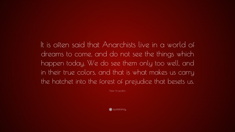 Peter Kropotkin Quote: “It is often said that Anarchists live in a world of dreams to come, and do not see the things which happen today. We do see them only too well, and in their true colors, and that is what makes us carry the hatchet into the forest of prejudice that besets us.”