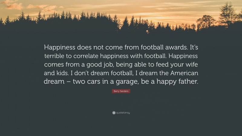 Barry Sanders Quote: “Happiness does not come from football awards. It’s terrible to correlate happiness with football. Happiness comes from a good job, being able to feed your wife and kids. I don’t dream football, I dream the American dream – two cars in a garage, be a happy father.”